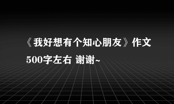 《我好想有个知心朋友》作文 500字左右 谢谢~