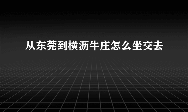 从东莞到横沥牛庄怎么坐交去