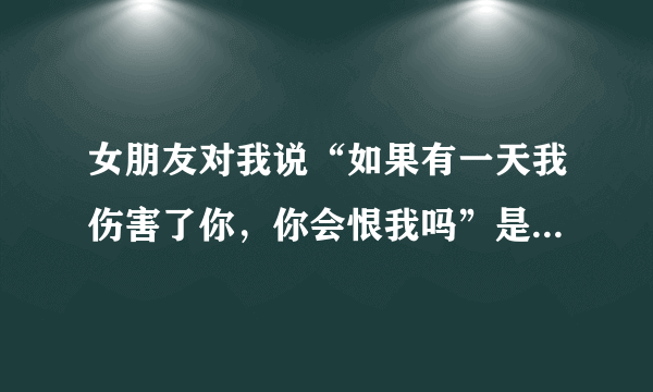 女朋友对我说“如果有一天我伤害了你，你会恨我吗”是什么意思