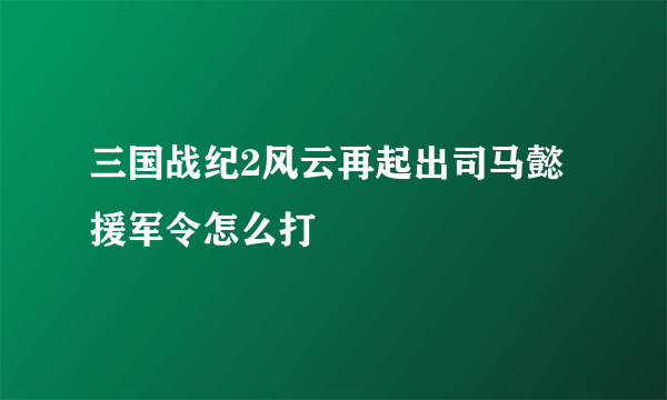 三国战纪2风云再起出司马懿援军令怎么打