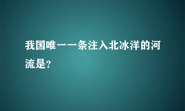 我国唯一一条注入北冰洋的河流是？