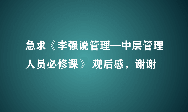 急求《李强说管理—中层管理人员必修课》 观后感，谢谢