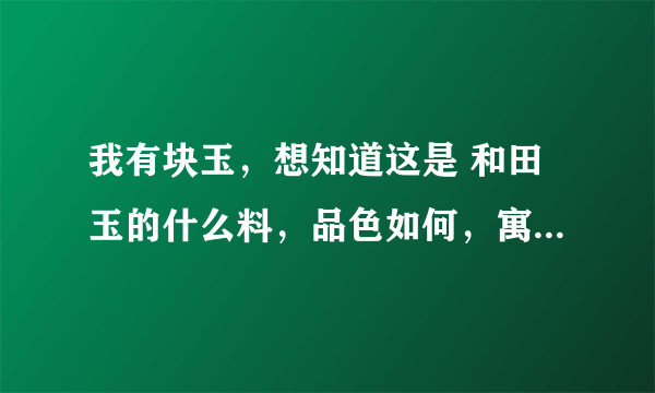 我有块玉，想知道这是 和田玉的什么料，品色如何，寓意是什么？如何养玉？谢谢