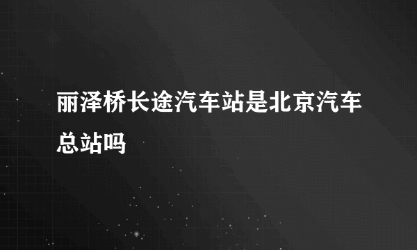 丽泽桥长途汽车站是北京汽车总站吗