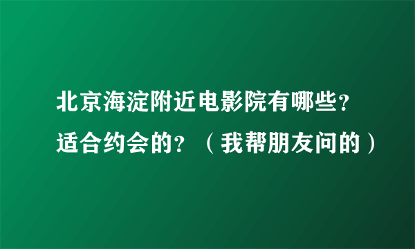 北京海淀附近电影院有哪些？适合约会的？（我帮朋友问的）