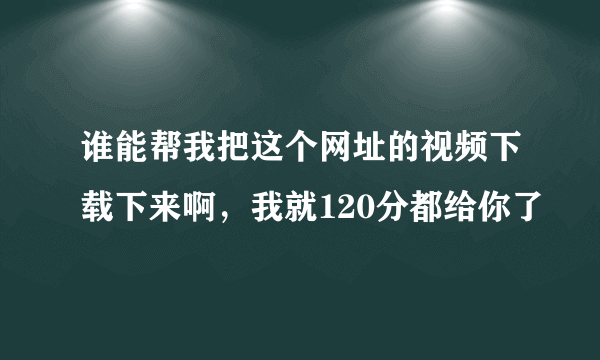 谁能帮我把这个网址的视频下载下来啊，我就120分都给你了