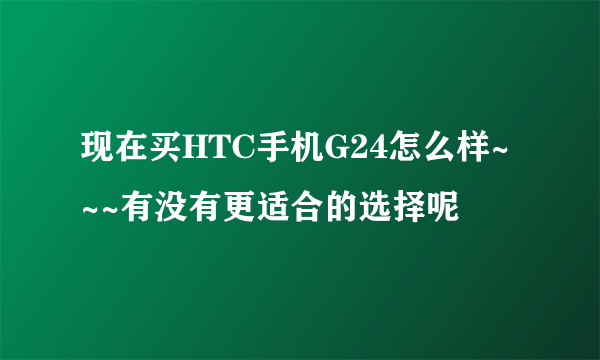 现在买HTC手机G24怎么样~~~有没有更适合的选择呢