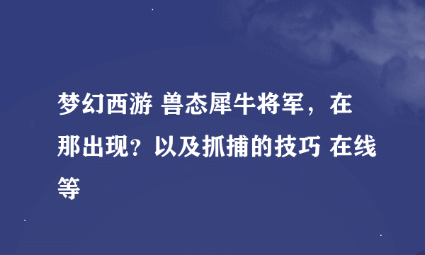 梦幻西游 兽态犀牛将军，在那出现？以及抓捕的技巧 在线等