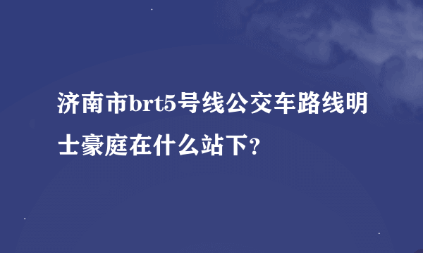 济南市brt5号线公交车路线明士豪庭在什么站下？