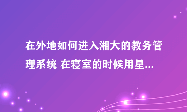 在外地如何进入湘大的教务管理系统 在寝室的时候用星空极速的网也登不进 是不是一定要用校园网呢？？！