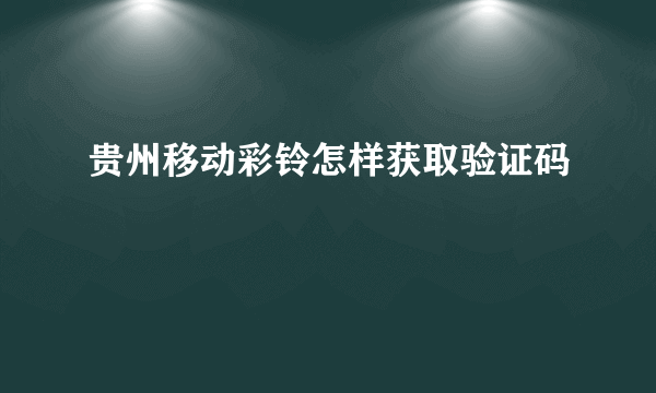 贵州移动彩铃怎样获取验证码