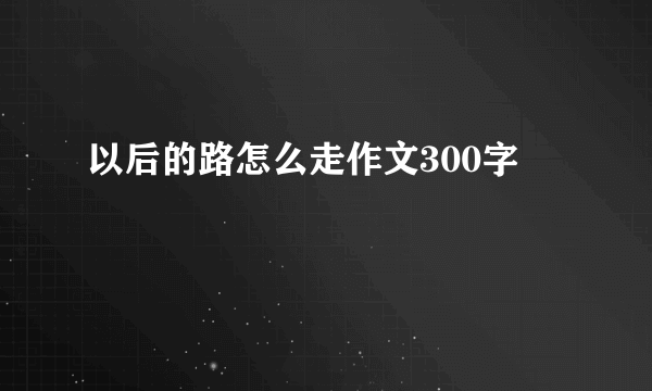 以后的路怎么走作文300字