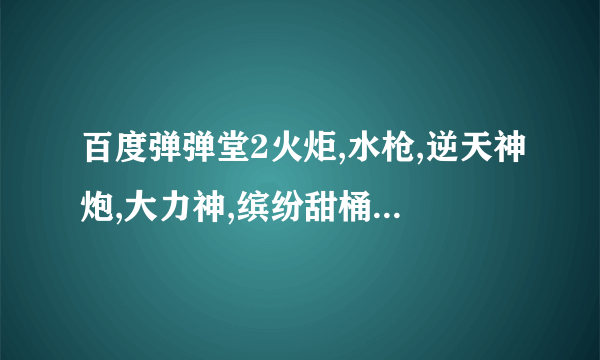 百度弹弹堂2火炬,水枪,逆天神炮,大力神,缤纷甜桶,工作狂,跑车,好声音怎么得,加活动时间