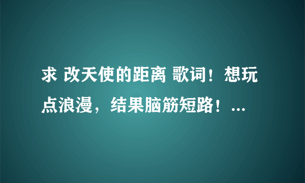 求 改天使的距离 歌词！想玩点浪漫，结果脑筋短路！帮我改一下下面的歌词！最好要押韵！！！！！！！！！