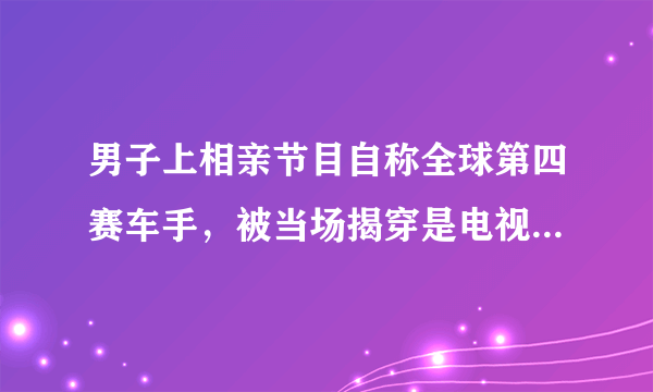 男子上相亲节目自称全球第四赛车手，被当场揭穿是电视台自编自导的吗