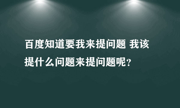 百度知道要我来提问题 我该提什么问题来提问题呢？