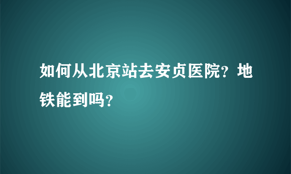 如何从北京站去安贞医院？地铁能到吗？