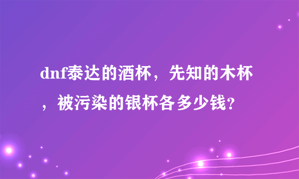 dnf泰达的酒杯，先知的木杯，被污染的银杯各多少钱？