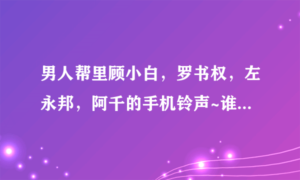 男人帮里顾小白，罗书权，左永邦，阿千的手机铃声~谁有啊！急求！