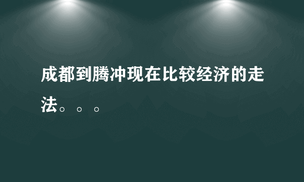 成都到腾冲现在比较经济的走法。。。