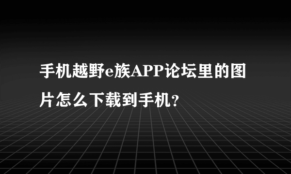 手机越野e族APP论坛里的图片怎么下载到手机？