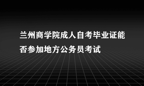 兰州商学院成人自考毕业证能否参加地方公务员考试