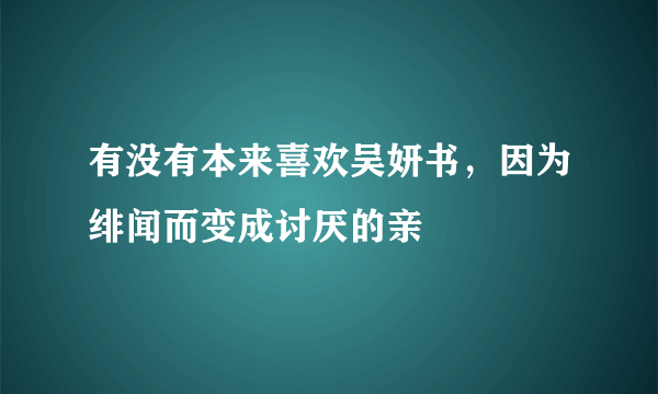 有没有本来喜欢吴妍书，因为绯闻而变成讨厌的亲