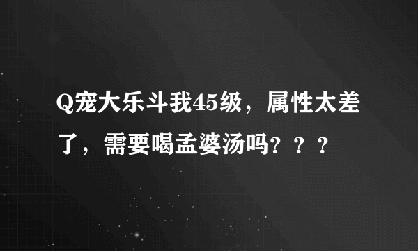 Q宠大乐斗我45级，属性太差了，需要喝孟婆汤吗？？？