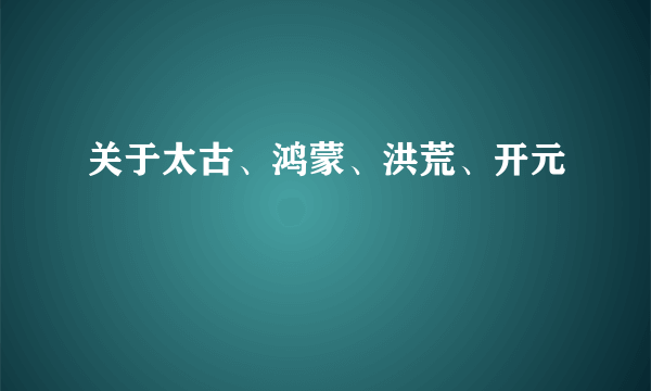 关于太古、鸿蒙、洪荒、开元