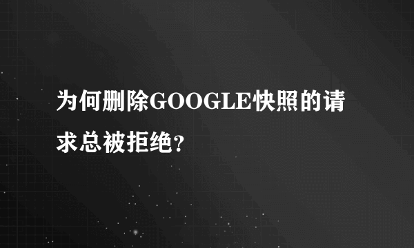 为何删除GOOGLE快照的请求总被拒绝？