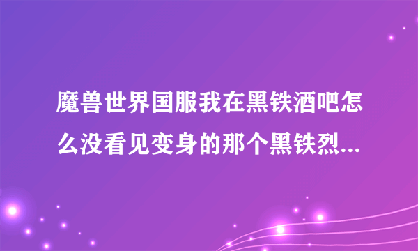 魔兽世界国服我在黑铁酒吧怎么没看见变身的那个黑铁烈酒啊 传到黑铁酒吧的传送器钻井机怎么来的啊？请问