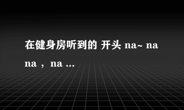 在健身房听到的 开头 na~ na na ，na na na na~ na na 的英文女声曲子，有点像DJ