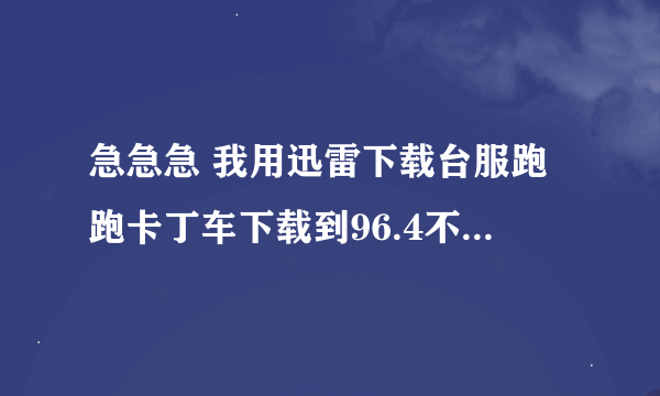 急急急 我用迅雷下载台服跑跑卡丁车下载到96.4不动了怎么办不可以断定下载