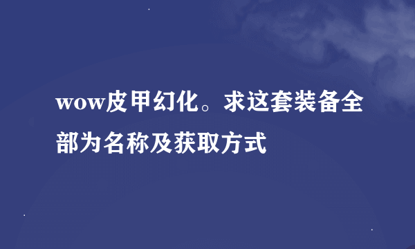 wow皮甲幻化。求这套装备全部为名称及获取方式