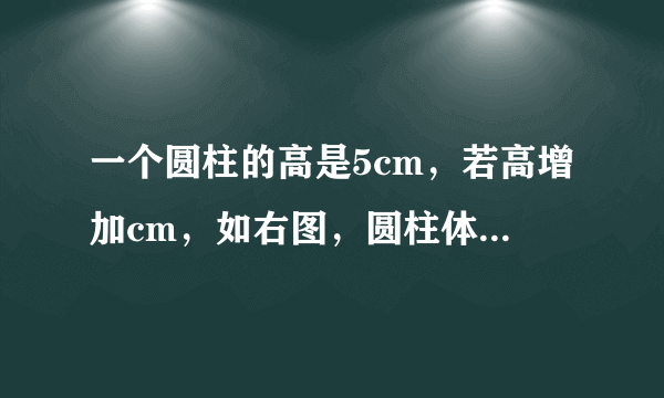 一个圆柱的高是5cm，若高增加cm，如右图，圆柱体的表面积增加25.12cm的平方。原来圆柱体的体积是（）