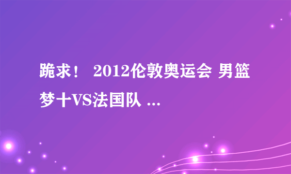 跪求！ 2012伦敦奥运会 男篮 梦十VS法国队 高清完整视屏！！！！！！