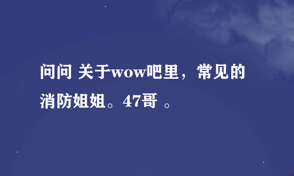 问问 关于wow吧里，常见的消防姐姐。47哥 。