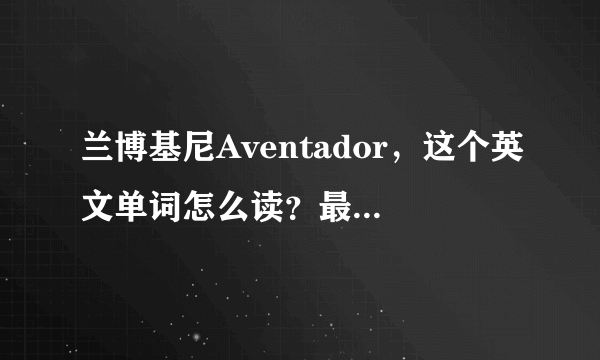 兰博基尼Aventador，这个英文单词怎么读？最好能用中文讲出个大概读法，谢谢！