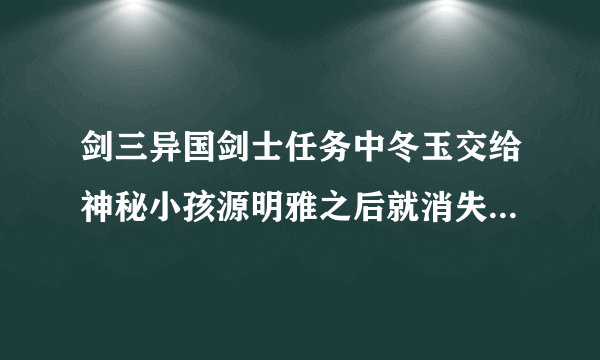 剑三异国剑士任务中冬玉交给神秘小孩源明雅之后就消失了，那异国剑士任务还没交怎么办？急急急急〒▽〒