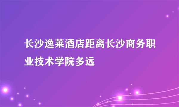 长沙逸莱酒店距离长沙商务职业技术学院多远