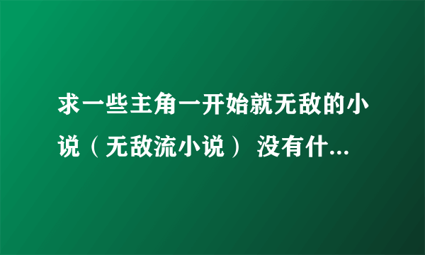 求一些主角一开始就无敌的小说（无敌流小说） 没有什么特别的要求，只要主角无敌就好了。 给的越多悬赏