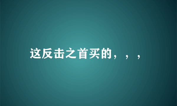 这反击之首买的，，，