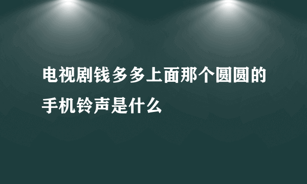 电视剧钱多多上面那个圆圆的手机铃声是什么