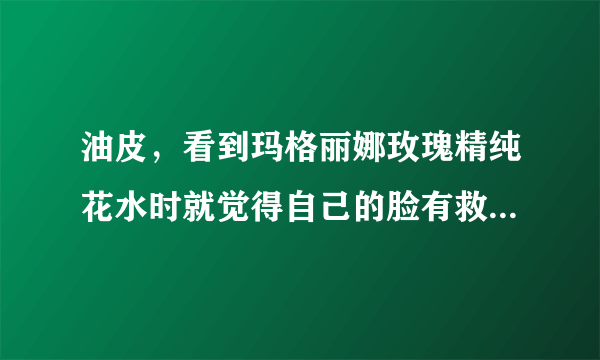 油皮，看到玛格丽娜玫瑰精纯花水时就觉得自己的脸有救了，很符合我的皮肤状态，想知道玛格丽娜好用吗？