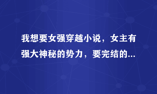 我想要女强穿越小说，女主有强大神秘的势力，要完结的，一对一结局，不要女尊，不不不要一女多男。