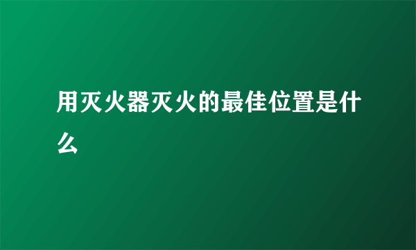 用灭火器灭火的最佳位置是什么