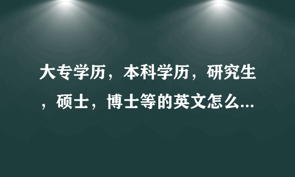 大专学历，本科学历，研究生，硕士，博士等的英文怎么说， 谢谢各位童鞋啦。。。