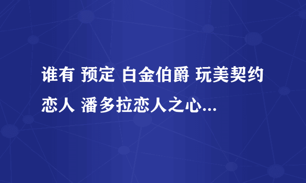 谁有 预定 白金伯爵 玩美契约恋人 潘多拉恋人之心 请发到我邮箱啊1361649605@qq.3com