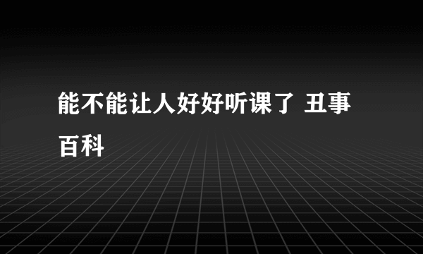 能不能让人好好听课了 丑事百科