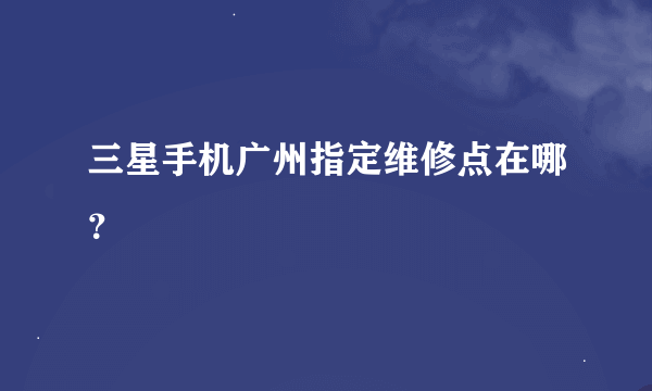 三星手机广州指定维修点在哪？